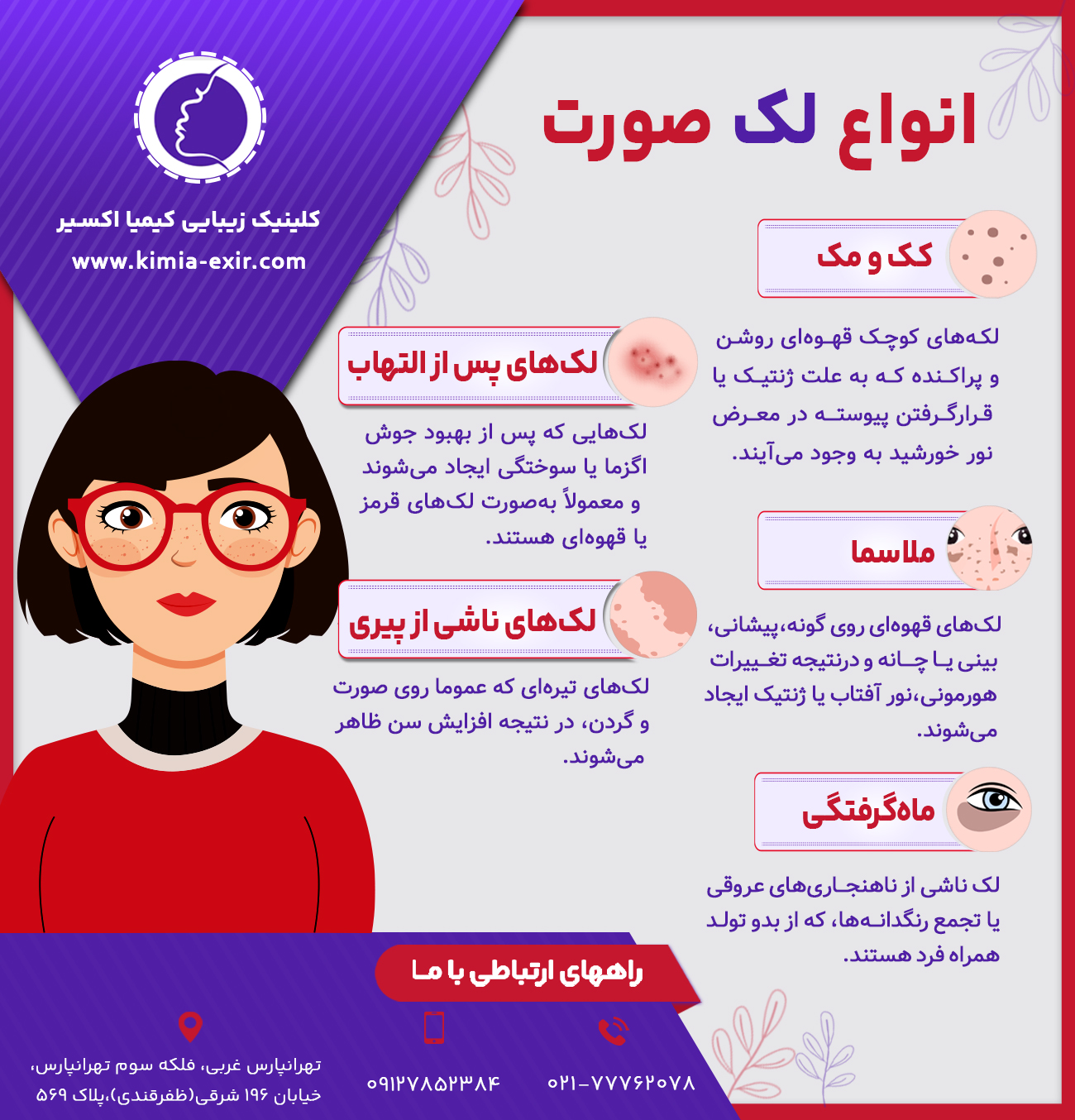 انواع لک صورت
•	لک‌های پس از التهاب
لک‌هایی که پس از بهبود جوش، اگزما یا سوختگی‌ ایجاد می‌شوند و معمولاً به‌صورت لک‌های قرمز یا قهوه‌ای هستند.
•	ملاسما
لک‌های قهوه‌ای روی گونه، پیشانه، بینی یا چانه و در نتیجه تغییرات هورمونی، نور آفتاب یا ژنتیک ایجاد می‌شوند.
•	کک و مک
لکه‌های کوچک قهوه‌ای روشن و پراکنده که به علت ژنتیک یا قرارگرفتن پیوسته در معرض نور خورشید به وجود می‌آیند.
•	لک‌های ناشی از پیری
لک‌های تیره‌ای که عموما روی صورت و گردن، در نتیجه افزایش سن ظاهر می‌شوند.
•	ماه‌گرفتگی
لک ناشی از ناهنجاری‌های عروقی یا تجمع رنگدانه‌ها، که از بدو تولد همراه فرد هستند.

